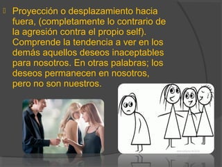  Proyección o desplazamiento hacia
fuera, (completamente lo contrario de
la agresión contra el propio self).
Comprende la tendencia a ver en los
demás aquellos deseos inaceptables
para nosotros. En otras palabras; los
deseos permanecen en nosotros,
pero no son nuestros.
 