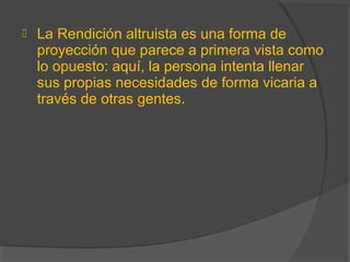  La Rendición altruista es una forma de
proyección que parece a primera vista como
lo opuesto: aquí, la persona intenta llenar
sus propias necesidades de forma vicaria a
través de otras gentes.
 