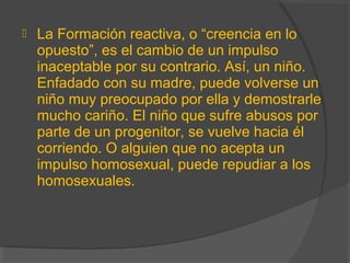  La Formación reactiva, o “creencia en lo
opuesto”, es el cambio de un impulso
inaceptable por su contrario. Así, un niño.
Enfadado con su madre, puede volverse un
niño muy preocupado por ella y demostrarle
mucho cariño. El niño que sufre abusos por
parte de un progenitor, se vuelve hacia él
corriendo. O alguien que no acepta un
impulso homosexual, puede repudiar a los
homosexuales.
 