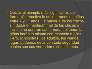  Quizás el ejemplo más significativo de
formación reactiva lo encontramos en niños
entre 7 y 11 años. La mayoría de los chicos,
sin dudarlo, hablarán mal de las chicas o
incluso no querrán saber nada del tema. Las
niñas harán lo mismo con respecto a ellos.
Pero, si nosotros, los adultos, les vemos
jugar, podemos decir con toda seguridad
cuáles son sus verdaderos sentimientos.
 