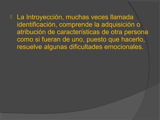  La Introyección, muchas veces llamada
identificación, comprende la adquisición o
atribución de características de otra persona
como si fueran de uno, puesto que hacerlo,
resuelve algunas dificultades emocionales.
 
