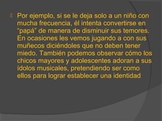  Por ejemplo, si se le deja solo a un niño con
mucha frecuencia, él intenta convertirse en
“papá” de manera de disminuir sus temores.
En ocasiones les vemos jugando a con sus
muñecos diciéndoles que no deben tener
miedo. También podemos observar cómo los
chicos mayores y adolescentes adoran a sus
ídolos musicales, pretendiendo ser como
ellos para lograr establecer una identidad
 
