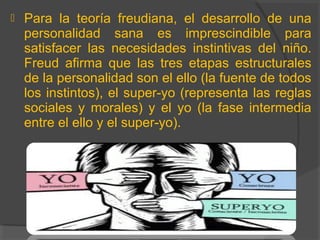  Para la teoría freudiana, el desarrollo de una
personalidad sana es imprescindible para
satisfacer las necesidades instintivas del niño.
Freud afirma que las tres etapas estructurales
de la personalidad son el ello (la fuente de todos
los instintos), el super-yo (representa las reglas
sociales y morales) y el yo (la fase intermedia
entre el ello y el super-yo).
 