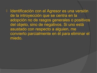  Identificación con el Agresor es una versión
de la introyección que se centra en la
adopción no de rasgos generales o positivos
del objeto, sino de negativos. Si uno está
asustado con respecto a alguien, me
convierto parcialmente en él para eliminar el
miedo.
 