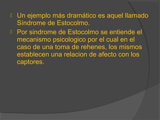  Un ejemplo más dramático es aquel llamado
Síndrome de Estocolmo.
 Por sindrome de Estocolmo se entiende el
mecanismo psicologico por el cual en el
caso de una toma de rehenes, los mismos
establecen una relacion de afecto con los
captores.
 