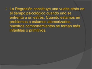  La Regresión constituye una vuelta atrás en
el tiempo psicológico cuando uno se
enfrenta a un estrés. Cuando estamos en
problemas o estamos atemorizados,
nuestros comportamientos se tornan más
infantiles o primitivos.
 