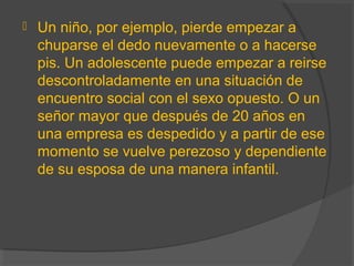  Un niño, por ejemplo, pierde empezar a
chuparse el dedo nuevamente o a hacerse
pis. Un adolescente puede empezar a reirse
descontroladamente en una situación de
encuentro social con el sexo opuesto. O un
señor mayor que después de 20 años en
una empresa es despedido y a partir de ese
momento se vuelve perezoso y dependiente
de su esposa de una manera infantil.
 