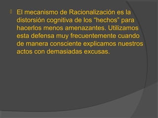  El mecanismo de Racionalización es la
distorsión cognitiva de los “hechos” para
hacerlos menos amenazantes. Utilizamos
esta defensa muy frecuentemente cuando
de manera consciente explicamos nuestros
actos con demasiadas excusas.
 
