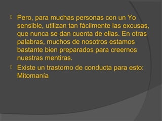  Pero, para muchas personas con un Yo
sensible, utilizan tan fácilmente las excusas,
que nunca se dan cuenta de ellas. En otras
palabras, muchos de nosotros estamos
bastante bien preparados para creernos
nuestras mentiras.
 Existe un trastorno de conducta para esto:
Mitomanía
 
