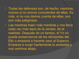  Todas las defensas son, de hecho, mentiras,
incluso si no somos conscientes de ellas. Es
más, si no nos damos cuenta de ellas, son
aún más peligrosas.
 Las mentiras traen más mentiras y nos lleva
cada vez más lejos de la verdad, de la
realidad. Después de un tiempo, el Yo no
puede preservarnos de las demandas del
Ello o empieza a hacerle caso al Superyo.
Empieza a surgir fuertemente la ansiedad y
nos venimos abajo.
 