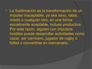  La Sublimación es la transformación de un
impulso inaceptable, ya sea sexo, rabia,
miedo o cualquier otro, en una forma
socialmente aceptable, incluso productiva.
Por esta razón, alguien con impulsos
hostíles puede desarrollar actividades como
cazar, ser carnicero, jugador de rugby o
fútbol o convertirse en mercenario.
 