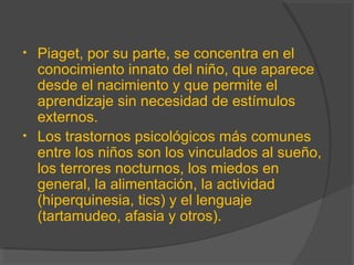 • Piaget, por su parte, se concentra en el
conocimiento innato del niño, que aparece
desde el nacimiento y que permite el
aprendizaje sin necesidad de estímulos
externos.
• Los trastornos psicológicos más comunes
entre los niños son los vinculados al sueño,
los terrores nocturnos, los miedos en
general, la alimentación, la actividad
(hiperquinesia, tics) y el lenguaje
(tartamudeo, afasia y otros).
 