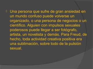  Una persona que sufre de gran ansiedad en
un mundo confuso puede volverse un
organizado, o una persona de negocios o un
científico. Alguien con impulsos sexuales
poderosos puede llegar a ser fotógrafo,
artista, un novelista y demás. Para Freud, de
hecho, toda actividad creativa positiva era
una sublimación, sobre todo de la pulsión
sexual.
 