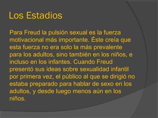 Los Estadios
Para Freud la pulsión sexual es la fuerza
motivacional más importante. Éste creía que
esta fuerza no era solo la más prevalente
para los adultos, sino también en los niños, e
incluso en los infantes. Cuando Freud
presentó sus ideas sobre sexualidad infantil
por primera vez, el público al que se dirigió no
estaba preparado para hablar de sexo en los
adultos, y desde luego menos aún en los
niños.
 