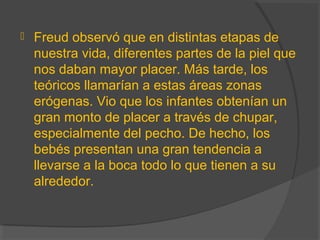  Freud observó que en distintas etapas de
nuestra vida, diferentes partes de la piel que
nos daban mayor placer. Más tarde, los
teóricos llamarían a estas áreas zonas
erógenas. Vio que los infantes obtenían un
gran monto de placer a través de chupar,
especialmente del pecho. De hecho, los
bebés presentan una gran tendencia a
llevarse a la boca todo lo que tienen a su
alrededor.
 