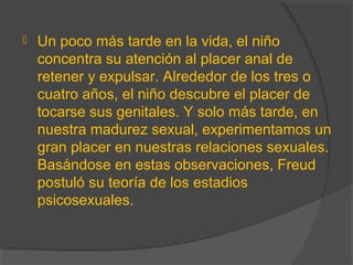  Un poco más tarde en la vida, el niño
concentra su atención al placer anal de
retener y expulsar. Alrededor de los tres o
cuatro años, el niño descubre el placer de
tocarse sus genitales. Y solo más tarde, en
nuestra madurez sexual, experimentamos un
gran placer en nuestras relaciones sexuales.
Basándose en estas observaciones, Freud
postuló su teoría de los estadios
psicosexuales.
 