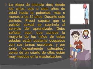  La etapa de latencia dura desde
los cinco, seis o siete años de
edad hasta la pubertad, más o
menos a los 12 años. Durante este
período, Freud supuso que la
pulsión sexual se suprimía al
servicio del aprendizaje. Debo
señalar aquí, que aunque la
mayoría de los niños de estas
edades están bastante ocupados
con sus tareas escolares, y por
tanto “sexualmente calmados”,
cerca de un cuarto de ellos están
muy metidos en la masturbación.
 