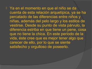  Ya en el momento en que el niño se da
cuenta de esta relación arquetípica, ya se ha
percatado de las diferencias entre niños y
niñas, además del pelo largo y los estilos de
vestirse. Desde su punto de vista párvulo, la
diferencia estriba en que tiene un pene, cosa
que no tiene la chica. En este período de la
vida, éste cree que es mejor tener algo que
carecer de ello, por lo que se siente
satisfecho y orgulloso de poseerlo.
 