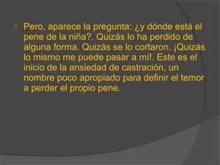  Pero, aparece la pregunta: ¿y dónde está el
pene de la niña?. Quizás lo ha perdido de
alguna forma. Quizás se lo cortaron. ¡Quizás
lo mismo me puede pasar a mí!. Este es el
inicio de la ansiedad de castración, un
nombre poco apropiado para definir el temor
a perder el propio pene.
 