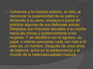  Volviendo a la historia anterior, el niño, al
reconocer la superioridad de su padre y
temiendo a su pene, empieza a poner en
práctica algunas de sus defensas yoicas.
Desplaza sus impulsos sexuales a su madre
hacia las chicas y posteriormente a las
mujeres. Y se identifica con el agresor, su
papá, e intenta parecerse cada vez más a él;
esto es, un hombre. Después de unos años
de latencia, entra en la adolescencia y al
mundo de la heterosexualidad madura.
 