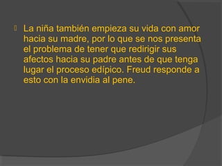  La niña también empieza su vida con amor
hacia su madre, por lo que se nos presenta
el problema de tener que redirigir sus
afectos hacia su padre antes de que tenga
lugar el proceso edípico. Freud responde a
esto con la envidia al pene.
 
