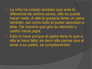  La niña ha notado también que ante la
diferencia de ambos sexos, ella no puede
hacer nada. A ella le gustaría tener un pene
también, así como todo el poder asociado a
éste. De manera que gira su atención y
cariño hacia papá.
 Esto lo hace porque el padre tiene lo que a
ella le hace falta; es decir ella piensa que al
amar a su padre, se complementan.
 