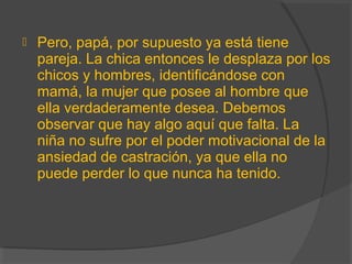  Pero, papá, por supuesto ya está tiene
pareja. La chica entonces le desplaza por los
chicos y hombres, identificándose con
mamá, la mujer que posee al hombre que
ella verdaderamente desea. Debemos
observar que hay algo aquí que falta. La
niña no sufre por el poder motivacional de la
ansiedad de castración, ya que ella no
puede perder lo que nunca ha tenido.
 
