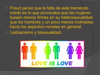  Freud pensó que la falta de este tremendo
miedo es lo que provocaba que las mujeres
fuesen menos firmes en su heterosexualidad
que los hombres y un poco menos inclinadas
hacia los aspectos morales en general.
 Lesbianismo y bisexualidad.
 