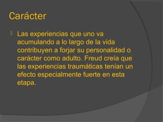 Carácter
 Las experiencias que uno va
acumulando a lo largo de la vida
contribuyen a forjar su personalidad o
carácter como adulto. Freud creía que
las experiencias traumáticas tenían un
efecto especialmente fuerte en esta
etapa.
 
