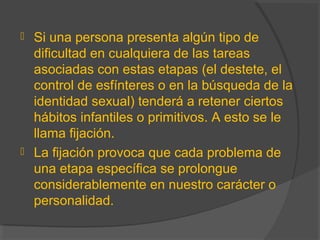  Si una persona presenta algún tipo de
dificultad en cualquiera de las tareas
asociadas con estas etapas (el destete, el
control de esfínteres o en la búsqueda de la
identidad sexual) tenderá a retener ciertos
hábitos infantiles o primitivos. A esto se le
llama fijación.
 La fijación provoca que cada problema de
una etapa específica se prolongue
considerablemente en nuestro carácter o
personalidad.
 