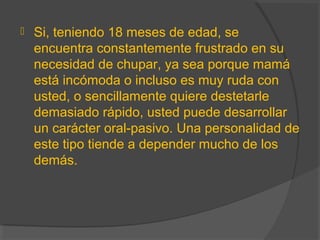  Si, teniendo 18 meses de edad, se
encuentra constantemente frustrado en su
necesidad de chupar, ya sea porque mamá
está incómoda o incluso es muy ruda con
usted, o sencillamente quiere destetarle
demasiado rápido, usted puede desarrollar
un carácter oral-pasivo. Una personalidad de
este tipo tiende a depender mucho de los
demás.
 