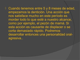  Cuando tenemos entre 5 y 8 meses de edad,
empezamos la dentición. Una acción que
nos satisface mucho en este período es
morder todo lo que esté a nuestro alcance,
como por ejemplo, el pezón de mamá. Si
esta acción es causante de displacer o se
corta demasiado rápido. Podremos
desarrollar entonces una personalidad oral-
agresiva..
 
