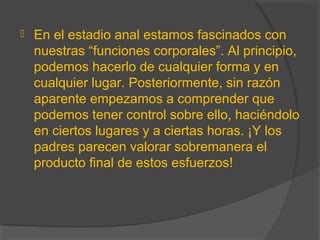  En el estadio anal estamos fascinados con
nuestras “funciones corporales”. Al principio,
podemos hacerlo de cualquier forma y en
cualquier lugar. Posteriormente, sin razón
aparente empezamos a comprender que
podemos tener control sobre ello, haciéndolo
en ciertos lugares y a ciertas horas. ¡Y los
padres parecen valorar sobremanera el
producto final de estos esfuerzos!
 