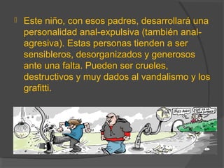  Este niño, con esos padres, desarrollará una
personalidad anal-expulsiva (también anal-
agresiva). Estas personas tienden a ser
sensibleros, desorganizados y generosos
ante una falta. Pueden ser crueles,
destructivos y muy dados al vandalismo y los
grafitti.
 