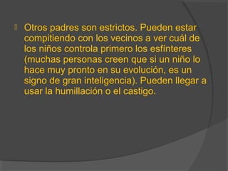  Otros padres son estrictos. Pueden estar
compitiendo con los vecinos a ver cuál de
los niños controla primero los esfínteres
(muchas personas creen que si un niño lo
hace muy pronto en su evolución, es un
signo de gran inteligencia). Pueden llegar a
usar la humillación o el castigo.
 