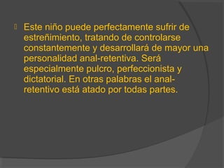  Este niño puede perfectamente sufrir de
estreñimiento, tratando de controlarse
constantemente y desarrollará de mayor una
personalidad anal-retentiva. Será
especialmente pulcro, perfeccionista y
dictatorial. En otras palabras el anal-
retentivo está atado por todas partes.
 