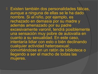  Existen también dos personalidades fálicas,
aunque a ninguna de ellas se le ha dado
nombre. Si el niño, por ejemplo, es
rechazado en demasía por su madre y
además amenazado por su padre
excesivamente varonil, tendrá posiblemente
una sensación muy pobre de autovalía en
cuanto a su sexualidad. En este caso,
intentaría lidiar con esto o bién declinando
cualquier actividad heterosexual;
convirtiéndose en un ratón de biblioteca o
llegando a ser el macho de todas las
mujeres.
 