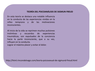 En esta teoría se destaca una notable influencia
en la conducta de las experiencias vividas en la
niñez temprana y de las motivaciones
inconscientes.
Al inicio de la vida se reprimen muchas pulsiones
instintivas y recuerdos de experiencias
traumáticas, son expulsados de la conciencia
hacia la parte inconsciente, que a su vez,
influyen en la conducta.
Lograr el máximo placer y evitar el dolor.
http://html.rincondelvago.com/teoria-psicosexual-de-sigmund-freud.html
TEORÍA DEL PSICOANÁLISIS DE SIGMUN FREUD
 