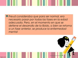  Freud consideraba que para ser normal, era
necesario pasar por todas las fases en la edad
adecuada. Pero, en el momento en que se
detiene el desarrollo de la libido, o bien se retorna
a un fase anterior, se produce la enfermedad
mental
 