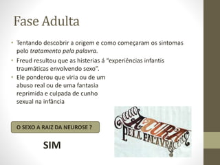 Fase Adulta
• Tentando descobrir a origem e como começaram os sintomas
pelo tratamento pela palavra.
• Freud resultou que as histerias á “experiências infantis
traumáticas envolvendo sexo”.
• Ele ponderou que viria ou de um
abuso real ou de uma fantasia
reprimida e culpada de cunho
sexual na infância
O SEXO A RAIZ DA NEUROSE ?
SIM
 