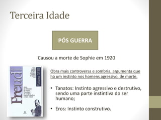 Terceira Idade
PÓS GUERRA
Causou a morte de Sophie em 1920
Obra mais controversa e sombria, argumenta que
há um instinto nos homens agressivo, de morte.
• Tanatos: Instinto agressivo e destrutivo,
sendo uma parte instintiva do ser
humano;
• Eros: Instinto construtivo.
 