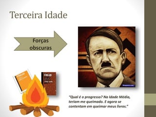 Terceira Idade
Forças
obscuras
“Qual é o progresso? Na Idade Média,
teriam me queimado. E agora se
contentam em queimar meus livros.”
 