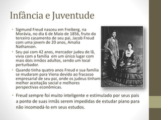 Infância e Juventude
• Sigmund Freud nasceu em Freiberg, na
Morávia, no dia 6 de Maio de 1856, fruto do
terceiro casamento de seu pai, Jacob Freud
com uma jovem de 20 anos, Amalia
Nathanson.
• Seu pai com 42 anos, mercador judeu de lã,
vivia com a família em um único lugar com
mais dois irmãos adultos, sendo um local
perturbador.
• Quando tinha quatro anos Freud e sua família
se mudaram para Viena devido ao fracasso
empresarial de seu pai, onde os judeus tinham
melhor aceitação social e melhores
perspectivas econômicas.
• Freud sempre foi muito inteligente e estimulado por seus pais
a ponto de suas irmãs serem impedidas de estudar piano para
não incomodá-lo em seus estudos.
 