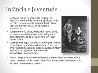 Infância e Juventude
• Sigmund Freud nasceu em Freiberg, na
Morávia, no dia 6 de Maio de 1856, fruto do
terceiro casamento de seu pai, Jacob Freud
com uma jovem de 20 anos, Amalia
Nathanson.
• Seu pai com 42 anos, mercador judeu de lã,
vivia com a família em um único lugar com
mais dois irmãos adultos, sendo um local
perturbador.
• Quando tinha quatro anos Freud e sua família
se mudaram para Viena devido ao fracasso
empresarial de seu pai, onde os judeus tinham
melhor aceitação social e melhores
perspectivas econômicas.
• Freud sempre foi muito inteligente e estimulado por seus pais a
ponto de suas irmãs serem impedidas de estudar piano para não
incomodá-lo em seus estudos.
 