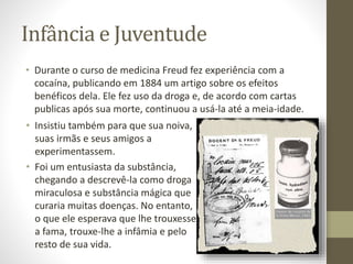 Infância e Juventude
• Durante o curso de medicina Freud fez experiência com a
cocaína, publicando em 1884 um artigo sobre os efeitos
benéficos dela. Ele fez uso da droga e, de acordo com cartas
publicas após sua morte, continuou a usá-la até a meia-idade.
• Insistiu também para que sua noiva,
suas irmãs e seus amigos a
experimentassem.
• Foi um entusiasta da substância,
chegando a descrevê-la como droga
miraculosa e substância mágica que
curaria muitas doenças. No entanto,
o que ele esperava que lhe trouxesse
a fama, trouxe-lhe a infâmia e pelo
resto de sua vida.
 