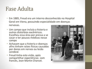 Fase Adulta
• Em 1885, Freud era um interno desconhecido no Hospital
Geral em Viena, possuindo especialidade em doenças
nervosas.
• Um campo que incluía a histeria e
outros distúrbios excêntricos.
Escolheu essa área por pressa a se
casar e ter poucos médicos nesse
campo
• Achavam que a histeria e doenças
afins tinham raízes físicas causadas
por danos em nervos ou lesão
cerebral.
• Freud tinha esta visão, após
compartilhar experiências com
francês, Jean Martin Charcot.
 
