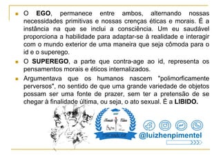  O EGO, permanece entre ambos, alternando nossas
necessidades primitivas e nossas crenças éticas e morais. É a
instância na que se inclui a consciência. Um eu saudável
proporciona a habilidade para adaptar-se à realidade e interagir
com o mundo exterior de uma maneira que seja cômoda para o
id e o superego.
 O SUPEREGO, a parte que contra-age ao id, representa os
pensamentos morais e éticos internalizados.
 Argumentava que os humanos nascem "polimorficamente
perversos", no sentido de que uma grande variedade de objetos
possam ser uma fonte de prazer, sem ter a pretensão de se
chegar à finalidade última, ou seja, o ato sexual. È a LIBIDO.
@luizhenpimentel
 