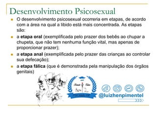 Desenvolvimento Psicosexual
 O desenvolvimento psicosexual ocorreria em etapas, de acordo
com a área na qual a libido está mais concentrada. As etapas
são:
 a etapa oral (exemplificada pelo prazer dos bebês ao chupar a
chupeta, que não tem nenhuma função vital, mas apenas de
proporcionar prazer);
 a etapa anal (exemplificada pelo prazer das crianças ao controlar
sua defecação);
 a etapa fálica (que é demonstrada pela manipulação dos órgãos
genitais)
@luizhenpimentel
 