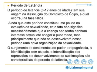  Período de Latência
O período de latência (6-12 anos de idade) tem sua
origem na dissolução do Complexo de Édipo, a qual
ocorreu na fase fálica.
Ainda que este período constitua uma pausa na
evolução da sexualidade, este fato não significa
necessariamente que a criança não tenha nenhum
interesse sexual até chegar à puberdade, mas
principalmente que não se desenvolverá nesse
periodo uma nova organização da sexualidade.
O surgimento de sentimentos de pudor e repugnância, a
identificação com os pais, a intensificação das
repressões e o desenvolvimento de sublimações são
características do período de latência.
@luizhenpimentel
 
