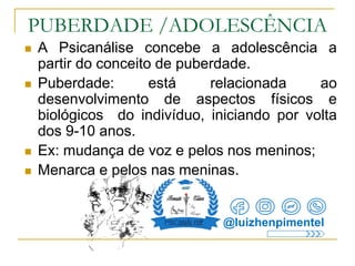 PUBERDADE /ADOLESCÊNCIA
 A Psicanálise concebe a adolescência a
partir do conceito de puberdade.
 Puberdade: está relacionada ao
desenvolvimento de aspectos físicos e
biológicos do indivíduo, iniciando por volta
dos 9-10 anos.
 Ex: mudança de voz e pelos nos meninos;
 Menarca e pelos nas meninas.
@luizhenpimentel
 